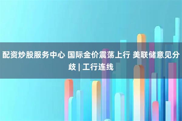 配资炒股服务中心 国际金价震荡上行 美联储意见分歧 | 工行连线