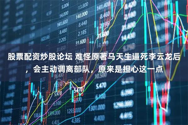 股票配资炒股论坛 难怪原著马天生逼死李云龙后，会主动调离部队，原来是担心这一点