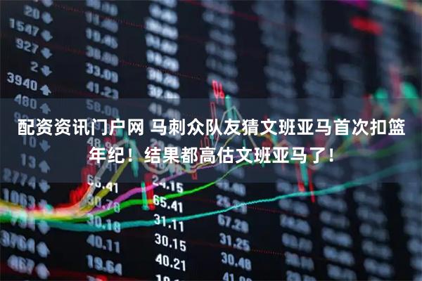 配资资讯门户网 马刺众队友猜文班亚马首次扣篮年纪！结果都高估文班亚马了！