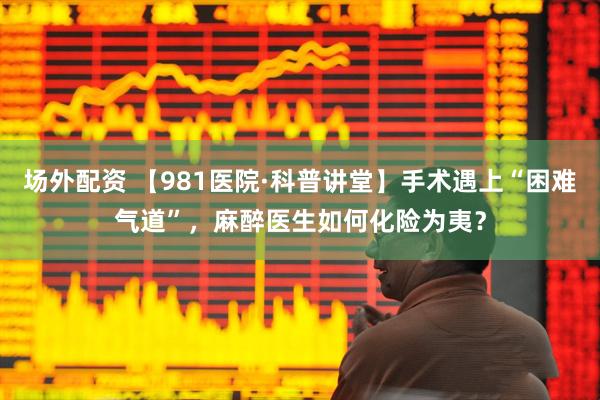 场外配资 【981医院·科普讲堂】手术遇上“困难气道”，麻醉医生如何化险为夷？