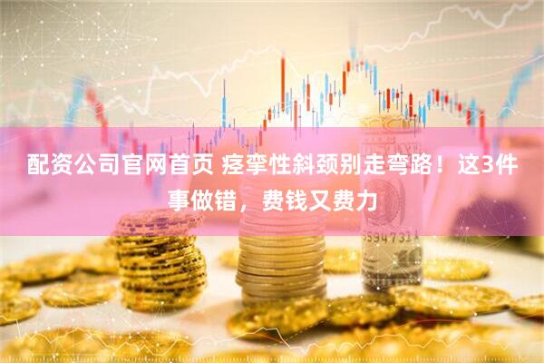 配资公司官网首页 痉挛性斜颈别走弯路！这3件事做错，费钱又费力