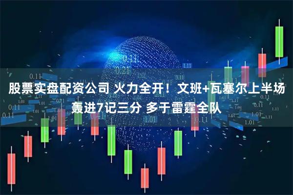 股票实盘配资公司 火力全开！文班+瓦塞尔上半场轰进7记三分 多于雷霆全队