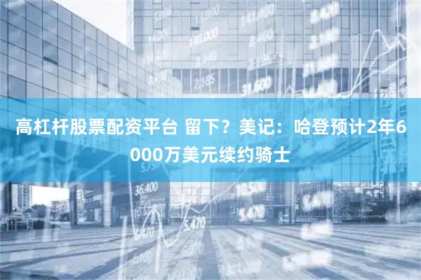 高杠杆股票配资平台 留下？美记：哈登预计2年6000万美元续约骑士