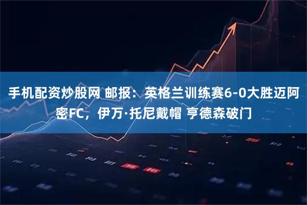 手机配资炒股网 邮报：英格兰训练赛6-0大胜迈阿密FC，伊万·托尼戴帽 亨德森破门