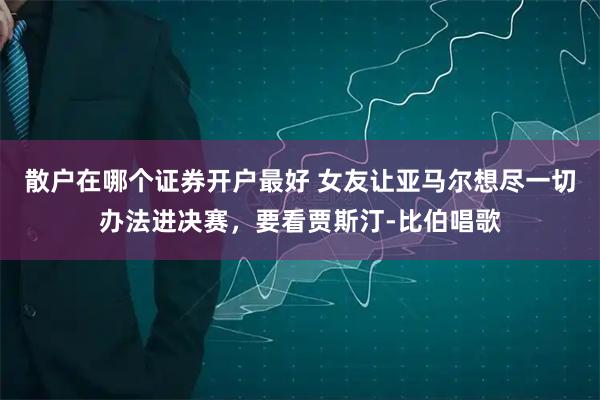 散户在哪个证券开户最好 女友让亚马尔想尽一切办法进决赛，要看贾斯汀-比伯唱歌
