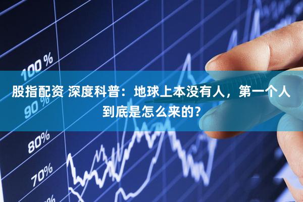 股指配资 深度科普：地球上本没有人，第一个人到底是怎么来的？