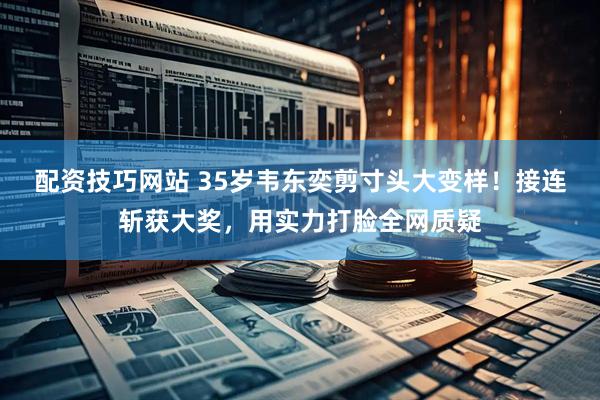 配资技巧网站 35岁韦东奕剪寸头大变样！接连斩获大奖，用实力打脸全网质疑
