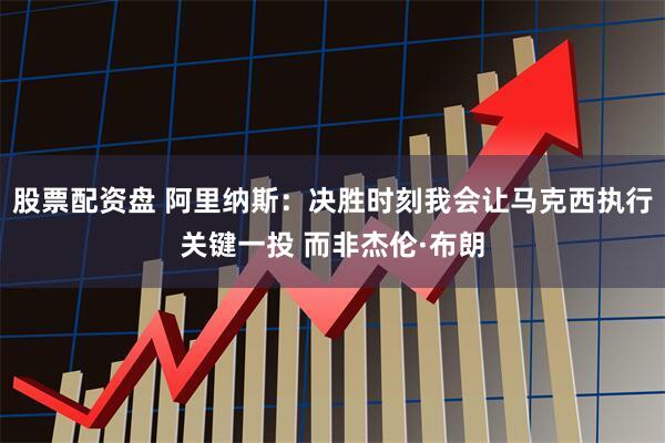 股票配资盘 阿里纳斯：决胜时刻我会让马克西执行关键一投 而非杰伦·布朗