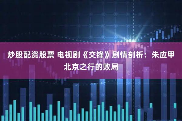 炒股配资股票 电视剧《交锋》剧情剖析：朱应甲北京之行的败局